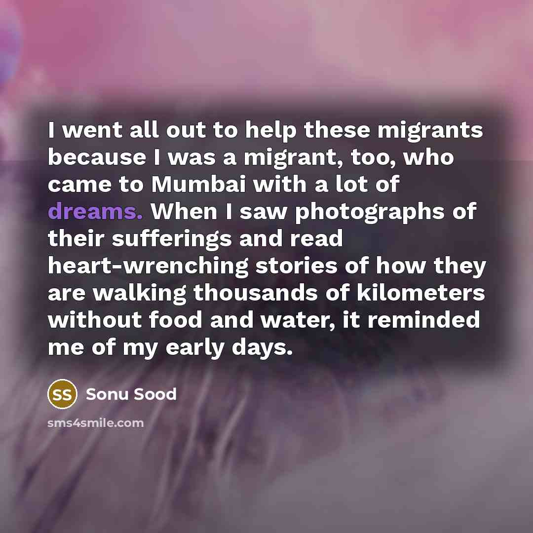 “I went all out to help these migrants because I was a migrant, too, who came to Mumbai with a lot of dreams. When I saw photographs of their sufferings and read heart-wrenching stories of how they are walking thousands of kilometers without food and water, it reminded me of my early days.” quote by Sonu Sood