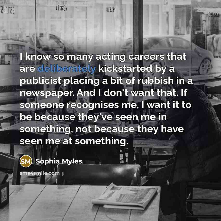“I know so many acting careers that are deliberately kickstarted by a publicist placing a bit of rubbish in a newspaper. And I don't want that. If someone recognises me, I want it to be because they've seen me in something, not because they have seen me at something.” quote by Sophia Myles