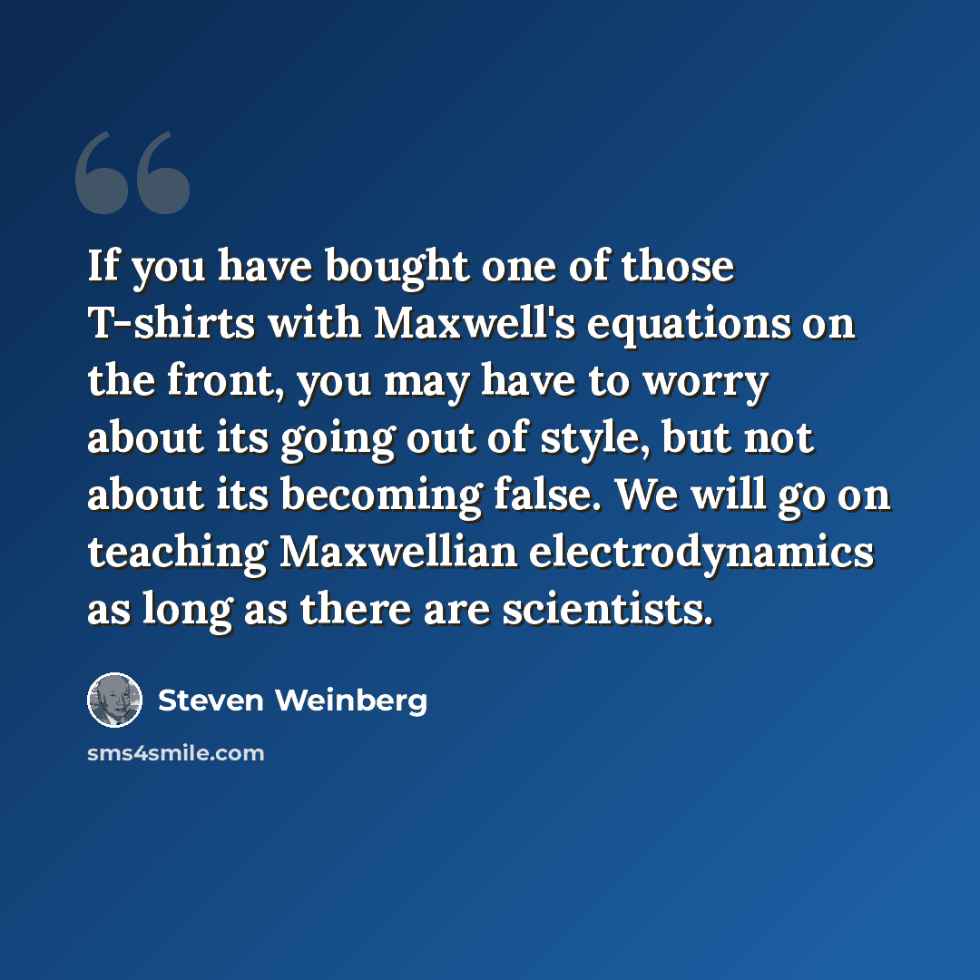 “If you have bought one of those T-shirts with Maxwell's equations on the front, you may have to worry about its going out of style, but not about its becoming false. We will go on teaching Maxwellian electrodynamics as long as there are scientists.” quote by Steven Weinberg