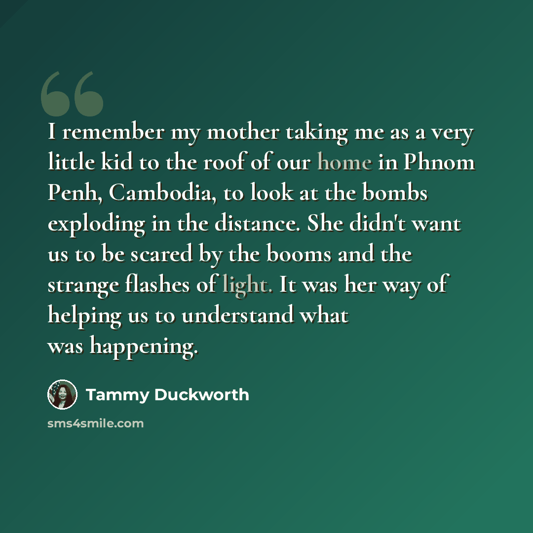 “I remember my mother taking me as a very little kid to the roof of our home in Phnom Penh, Cambodia, to look at the bombs exploding in the distance. She didn't want us to be scared by the booms and the strange flashes of light. It was her way of helping us to understand what was happening.” quote by Tammy Duckworth