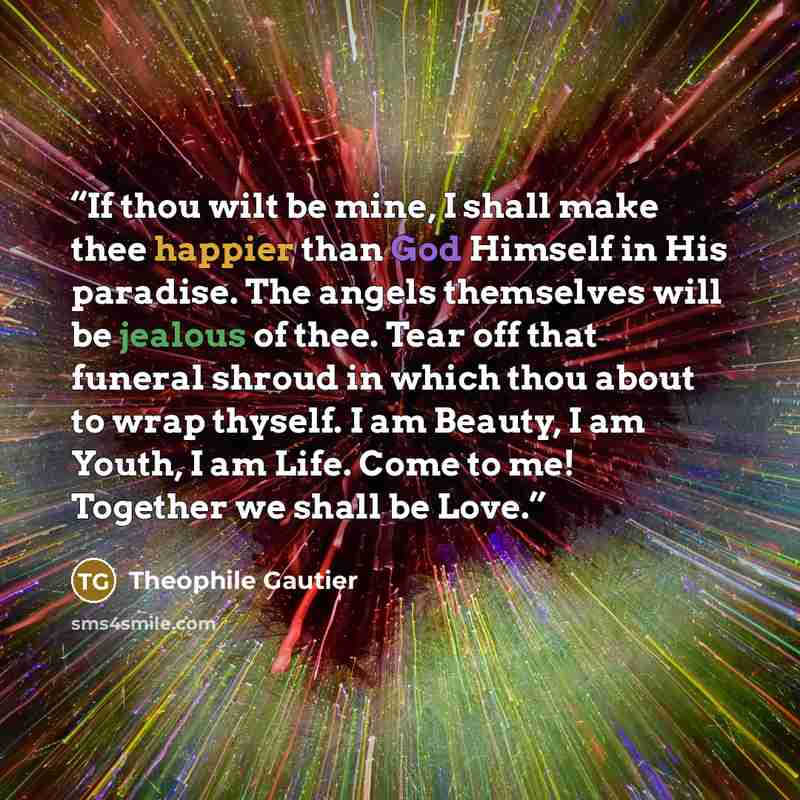 “If thou wilt be mine, I shall make thee happier than God Himself in His paradise. The angels themselves will be jealous of thee. Tear off that funeral shroud in which thou about to wrap thyself. I am Beauty, I am Youth, I am Life. Come to me! Together we shall be Love.” quote by Théophile Gautier