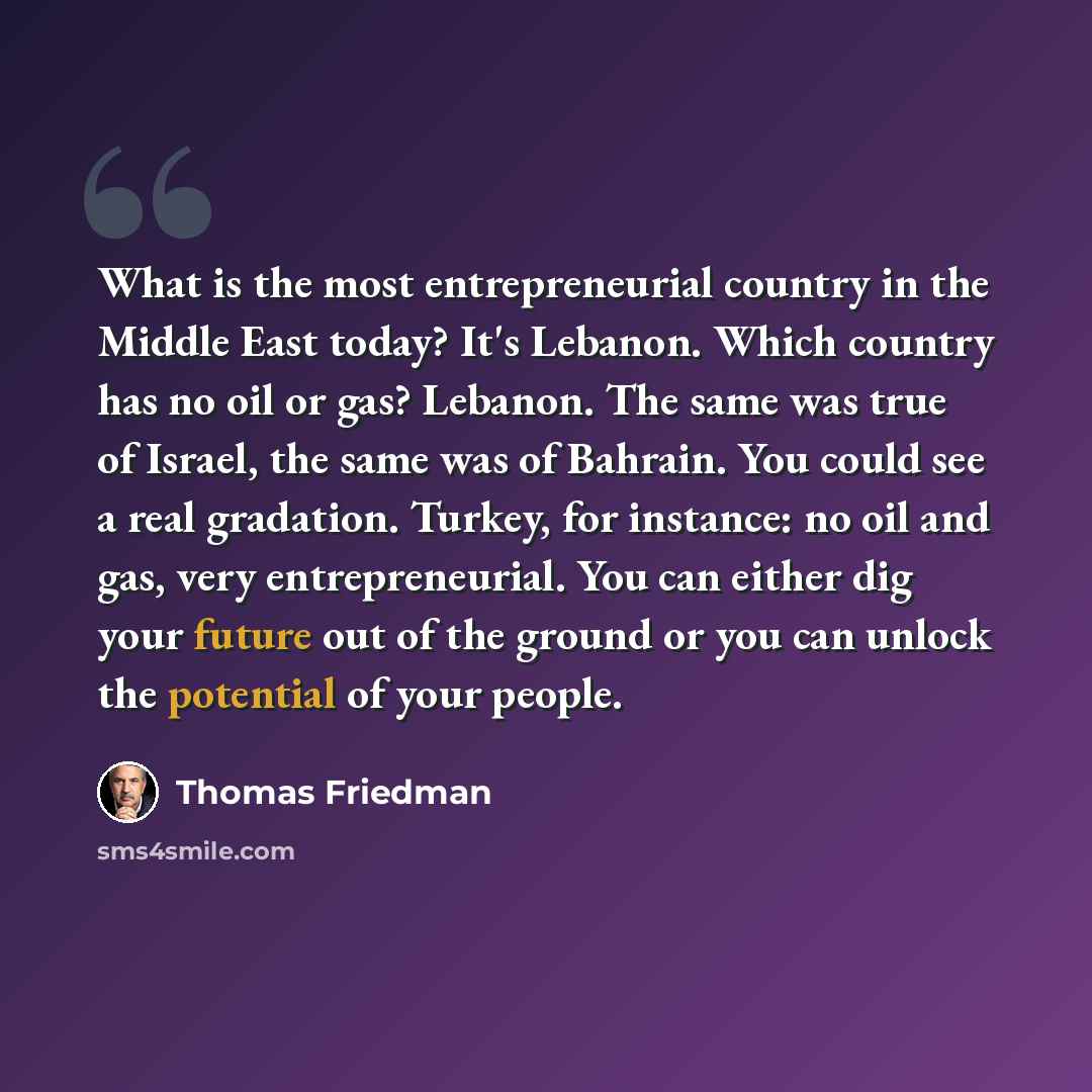 “What is the most entrepreneurial country in the Middle East today? It's Lebanon. Which country has no oil or gas? Lebanon. The same was true of Israel, the same was of Bahrain. You could see a real gradation. Turkey, for instance: no oil and gas, very entrepreneurial. You can either dig your…” quote by Thomas Friedman