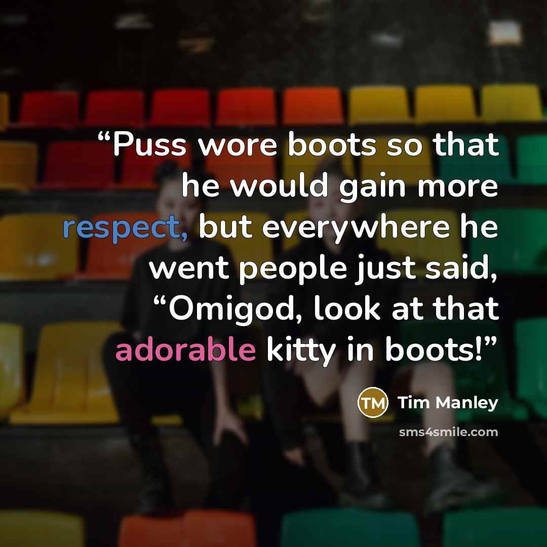 “Puss wore boots so that he would gain more respect, but everywhere he went people just said, “Omigod, look at that adorable kitty in boots!” quote by Tim Manley