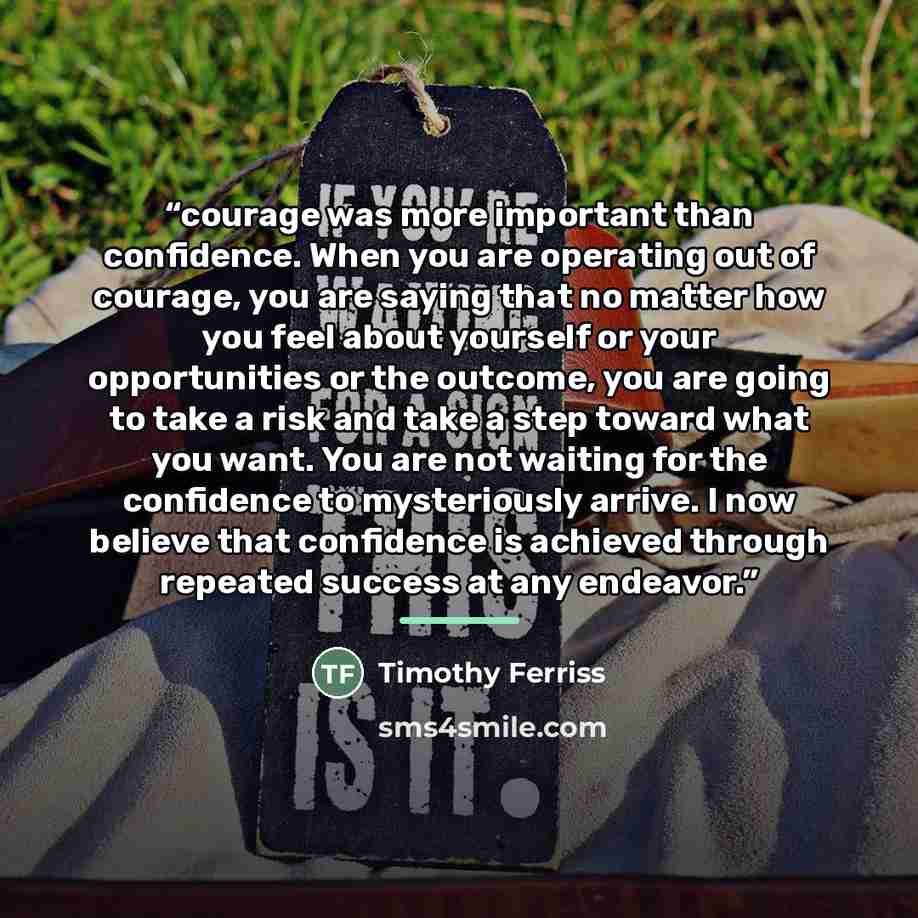 “courage was more important than confidence. When you are operating out of courage, you are saying that no matter how you feel about yourself or your opportunities or the outcome, you are going to take a risk and take a step toward what you want. You are not waiting for the confidence to…” quote by Timothy Ferriss