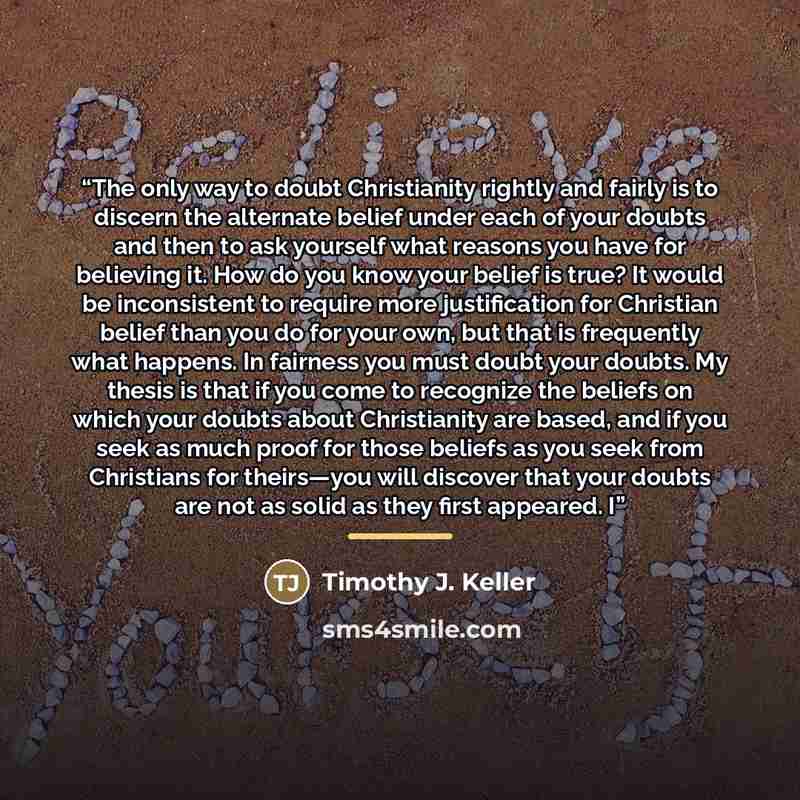“The only way to doubt Christianity rightly and fairly is to discern the alternate belief under each of your doubts and then to ask yourself what reasons you have for believing it. How do you know your belief is true? It would be inconsistent to require more justification for Christian belief than…” quote by Timothy J. Keller