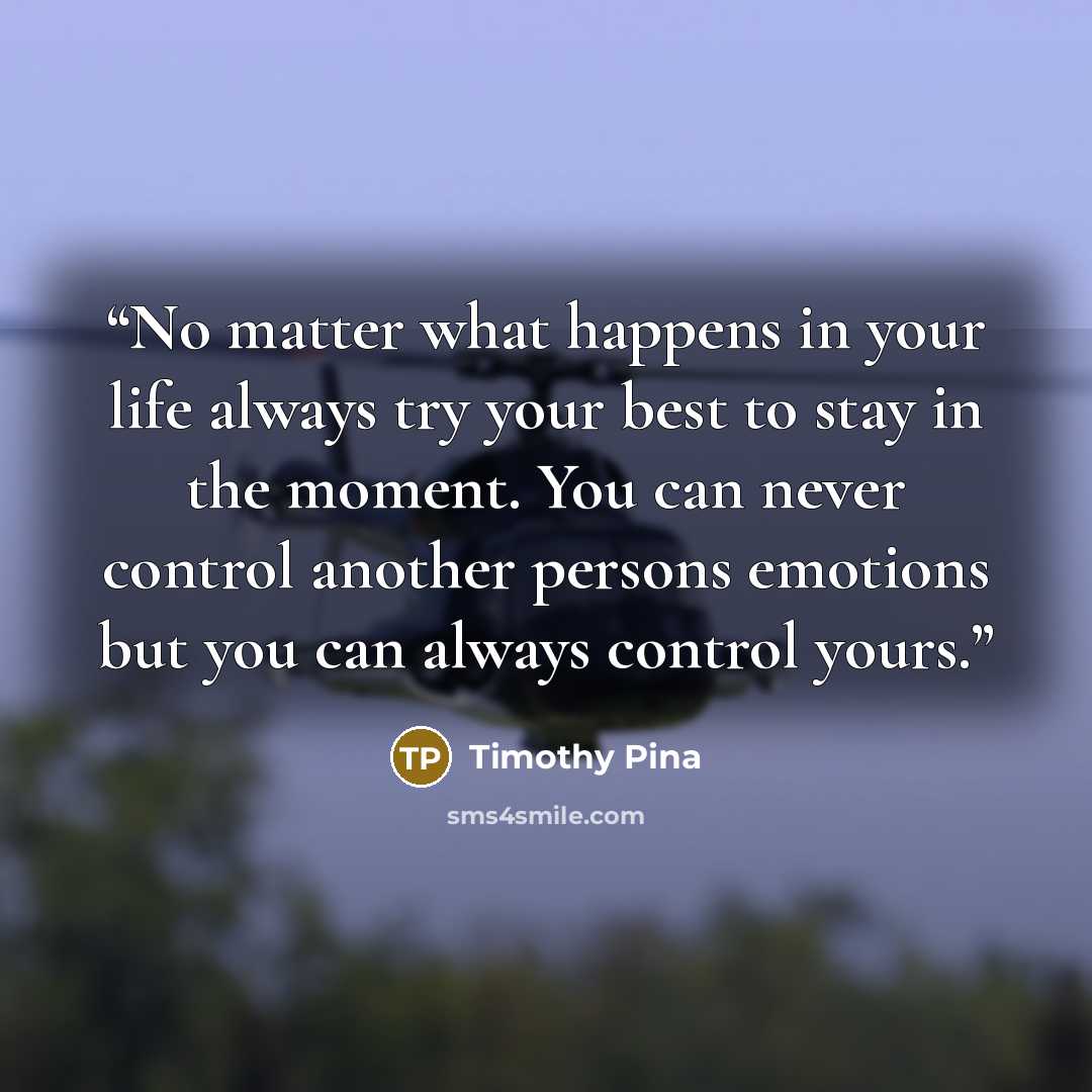 “No matter what happens in your life always try your best to stay in the moment. You can never control another persons emotions but you can always control yours.” quote by Timothy Pina