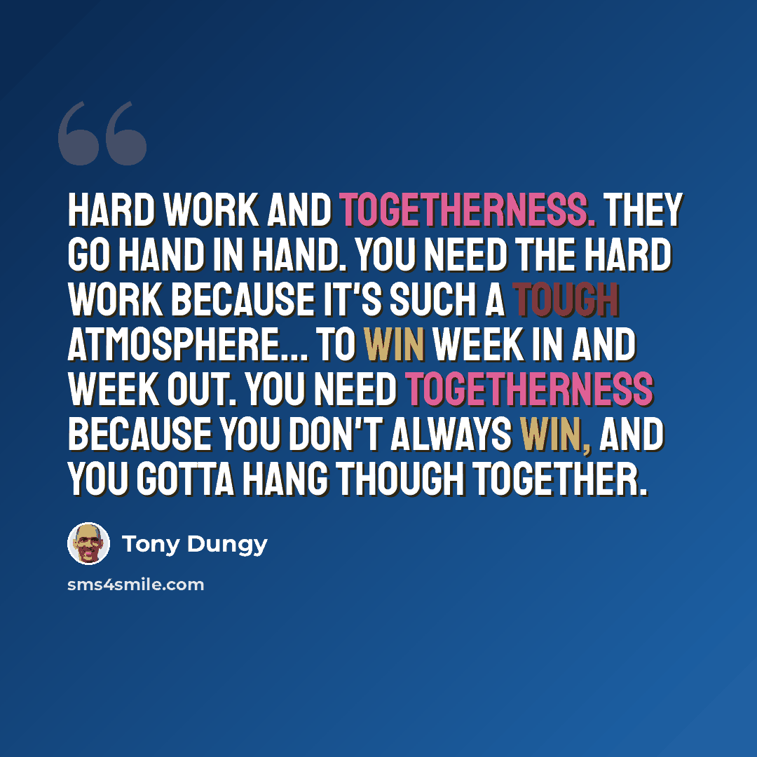 “Hard work and togetherness. They go hand in hand. You need the hard work because it's such a tough atmosphere... to win week in and week out. You need togetherness because you don't always win, and you gotta hang though together.” quote by Tony Dungy