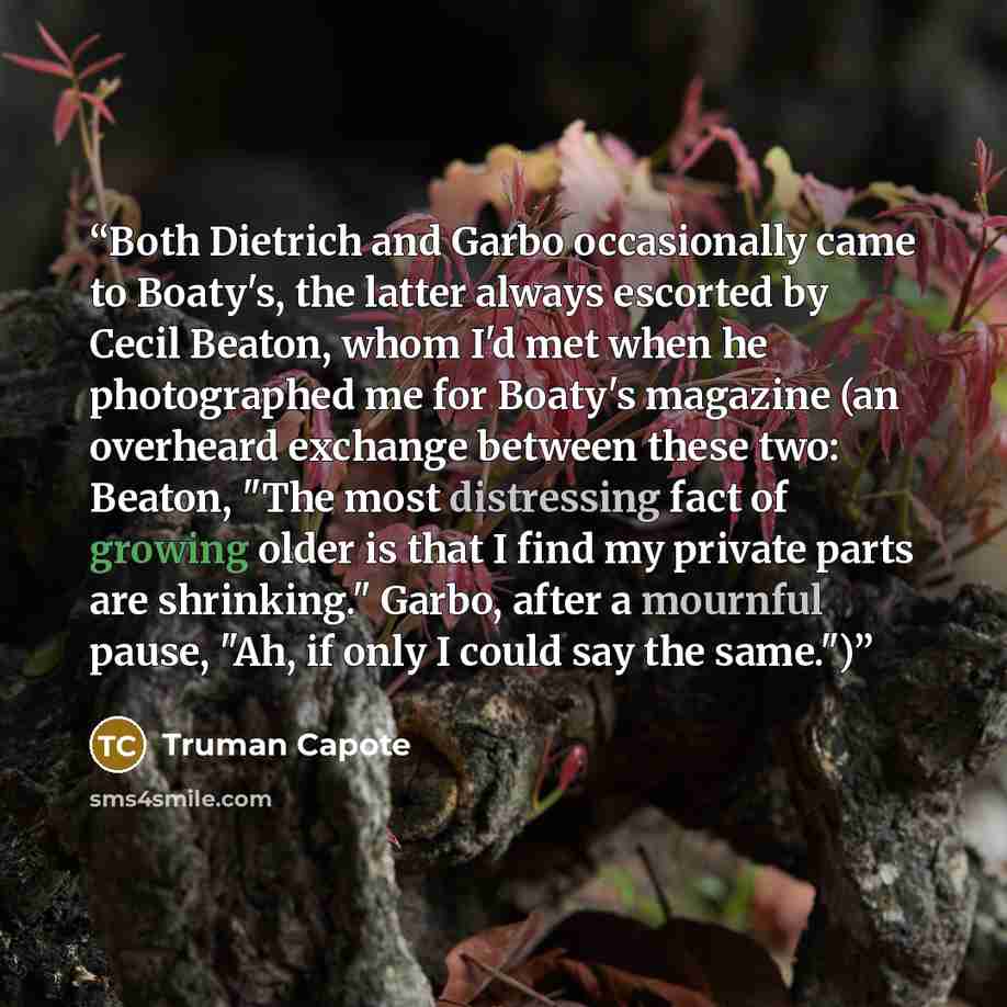“Both Dietrich and Garbo occasionally came to Boaty's, the latter always escorted by Cecil Beaton, whom I'd met when he photographed me for Boaty's magazine (an overheard exchange between these two: Beaton, "The most distressing fact of growing older is that I find my private parts are shrinking."…” quote by Truman Capote