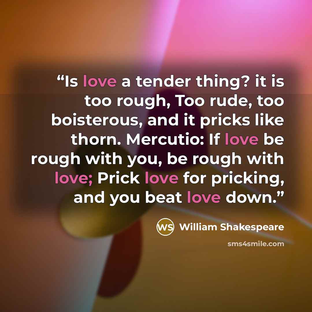 “Is love a tender thing? it is too rough, Too rude, too boisterous, and it pricks like thorn. Mercutio: If love be rough with you, be rough with love; Prick love for pricking, and you beat love down.” quote by William Shakespeare
