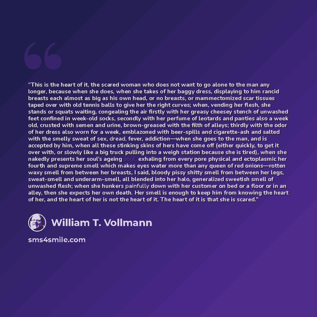 “This is the heart of it, the scared woman who does not want to go alone to the man any longer, because when she does, when she takes of her baggy dress, displaying to him rancid breasts each almost as big as his own head, or no breasts, or mammectomized scar tissues taped over with old tennis…” quote by William T. Vollmann
