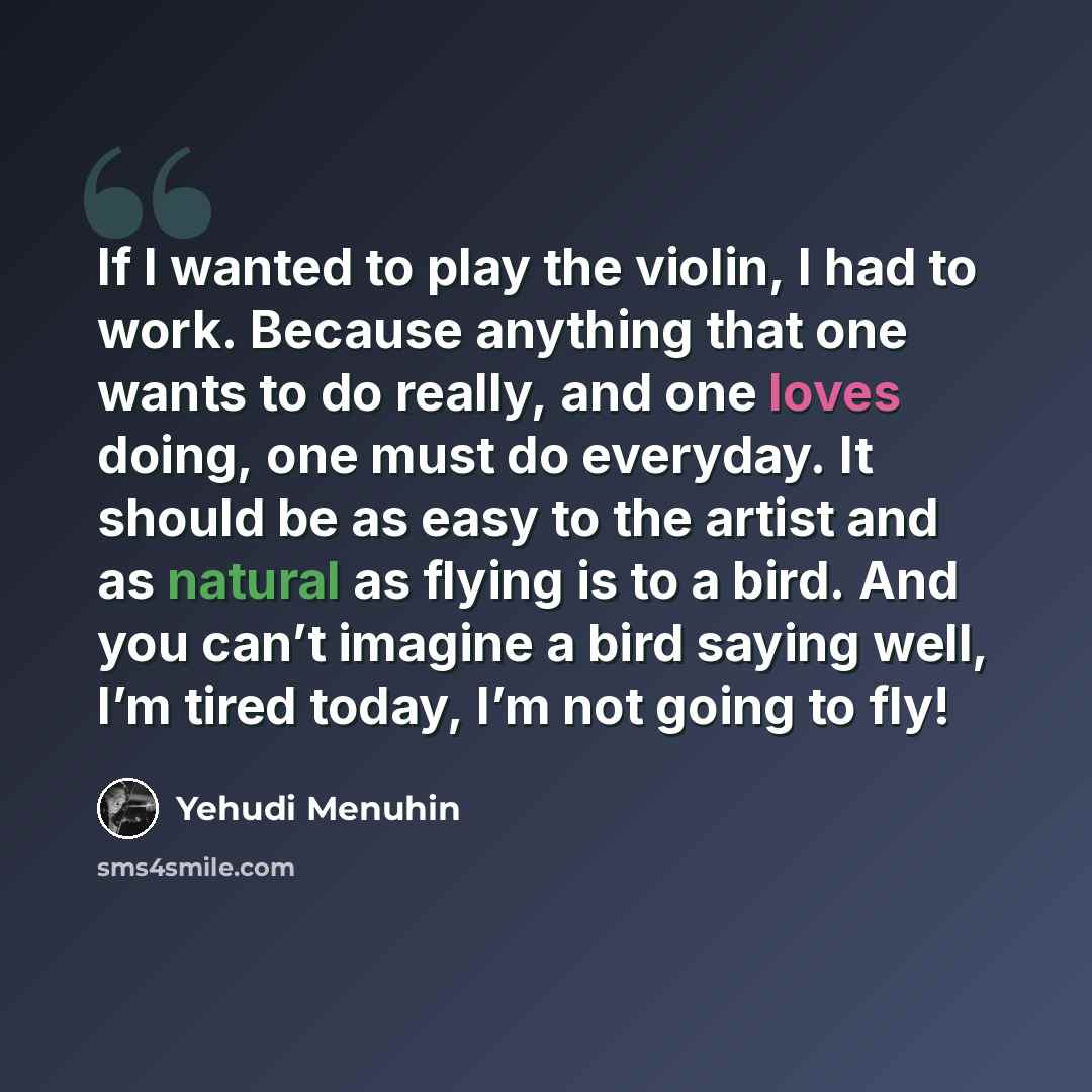 “If I wanted to play the violin, I had to work. Because anything that one wants to do really, and one loves doing, one must do everyday. It should be as easy to the artist and as natural as flying is to a bird. And you can’t imagine a bird saying well, I’m tired today, I’m not going to fly!” quote by Yehudi Menuhin