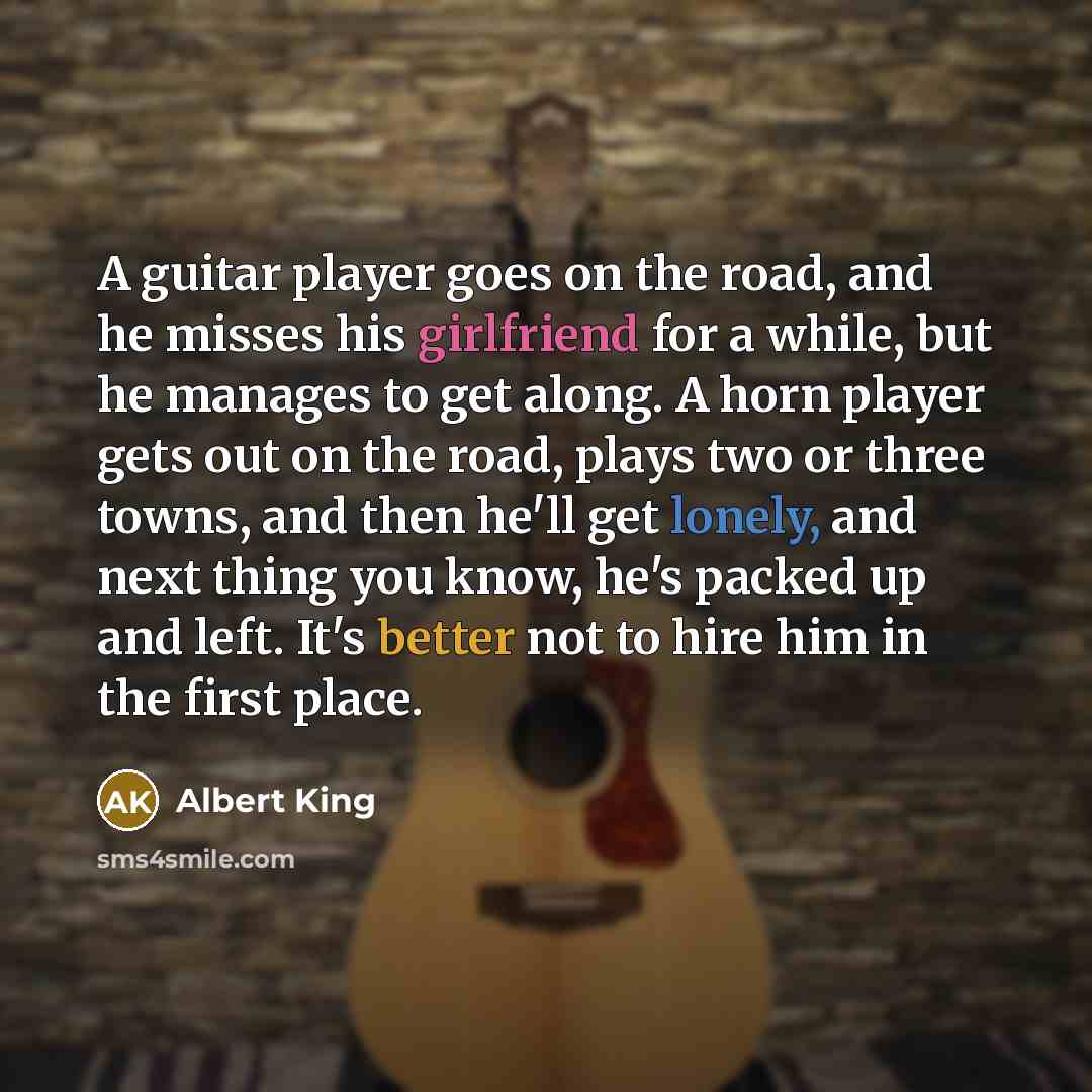 “A guitar player goes on the road, and he misses his girlfriend for a while, but he manages to get along. A horn player gets out on the road, plays two or three towns, and then he'll get lonely, and next thing you know, he's packed up and left. It's better not to hire him in the first place.” quote by Albert King