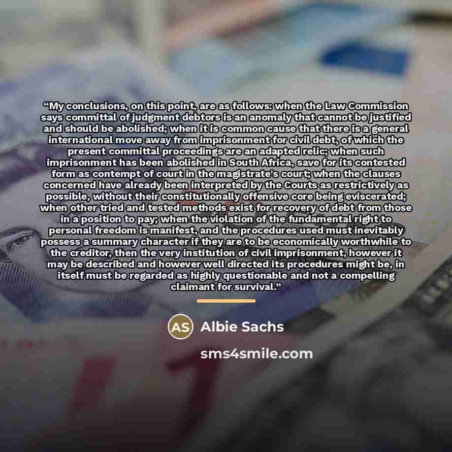 “My conclusions, on this point, are as follows: when the Law Commission says committal of judgment debtors is an anomaly that cannot be justified and should be abolished; when it is common cause that there is a general international move away from imprisonment for civil debt, of which the present…” quote by Albie Sachs