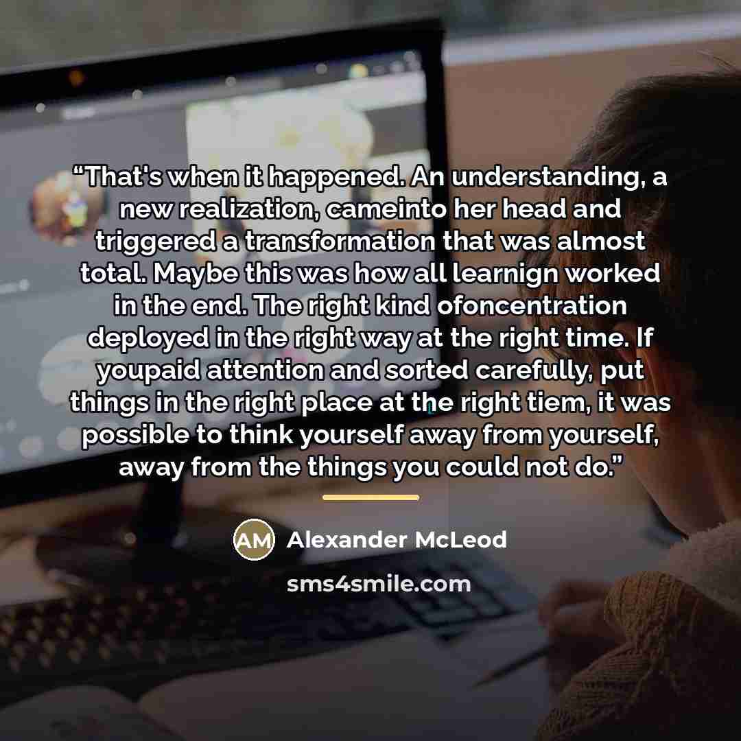 “That's when it happened. An understanding, a new realization, cameinto her head and triggered a transformation that was almost total. Maybe this was how all learnign worked in the end. The right kind ofoncentration deployed in the right way at the right time. If youpaid attention and sorted…” quote by Alexander McLeod