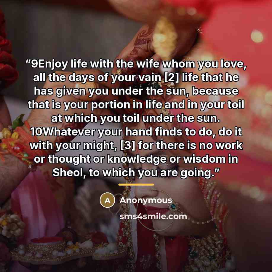 “9Enjoy life with the wife whom you love, all the days of your vain [2] life that he has given you under the sun, because that is your portion in life and in your toil at which you toil under the sun. 10Whatever your hand finds to do, do it with your might, [3] for there is no work or thought or…” quote by Anonymous