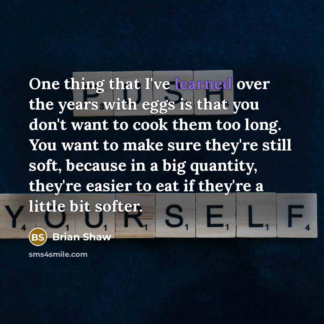 “One thing that I've learned over the years with eggs is that you don't want to cook them too long. You want to make sure they're still soft, because in a big quantity, they're easier to eat if they're a little bit softer.” quote by Brian Shaw