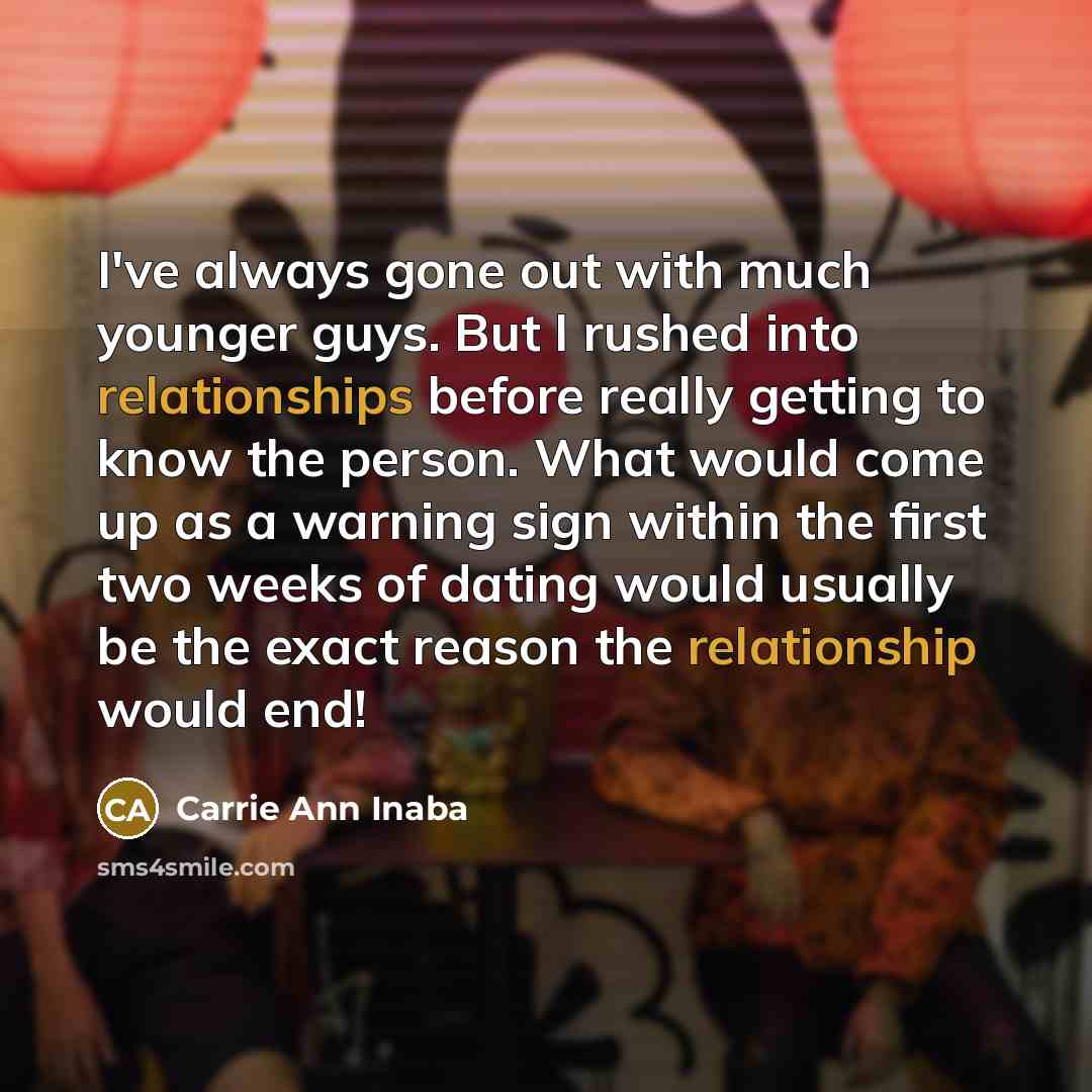 “I've always gone out with much younger guys. But I rushed into relationships before really getting to know the person. What would come up as a warning sign within the first two weeks of dating would usually be the exact reason the relationship would end!” quote by Carrie Ann Inaba