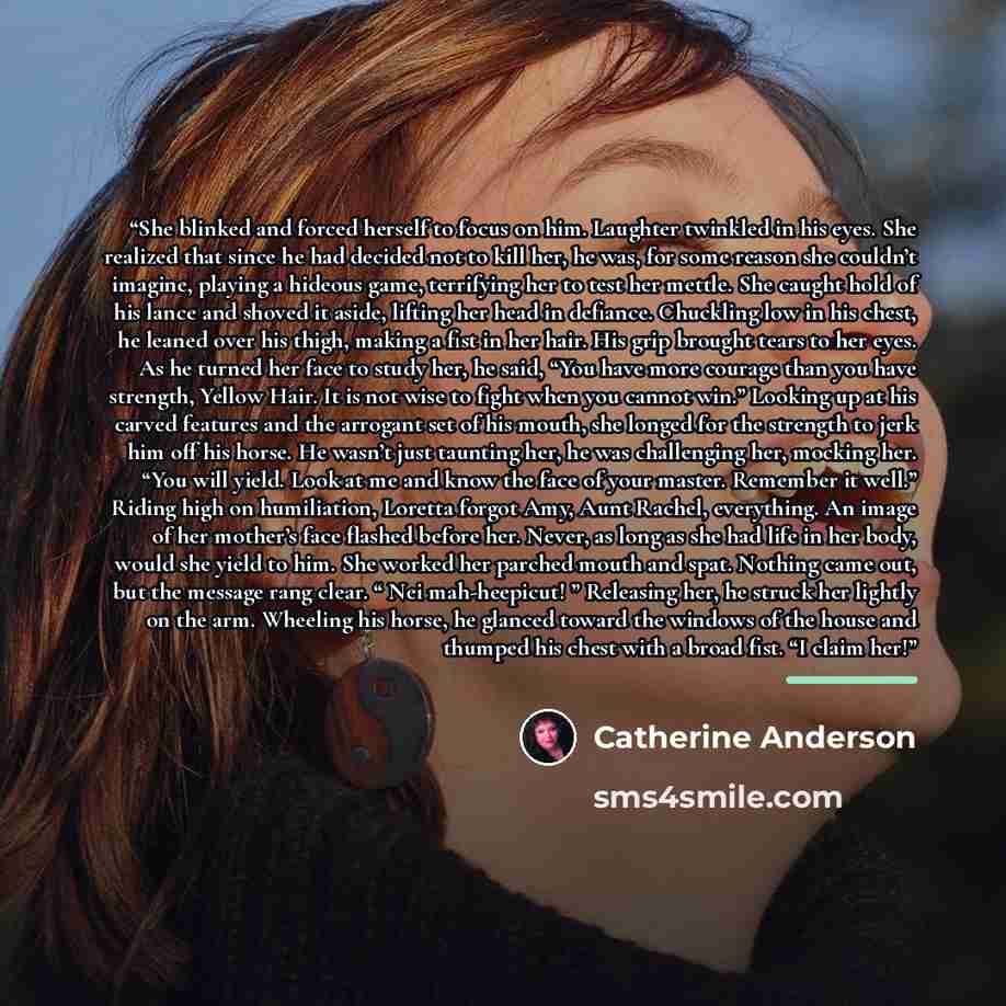“She blinked and forced herself to focus on him. Laughter twinkled in his eyes. She realized that since he had decided not to kill her, he was, for some reason she couldn’t imagine, playing a hideous game, terrifying her to test her mettle. She caught hold of his lance and shoved it aside, lifting…” quote by Catherine Anderson