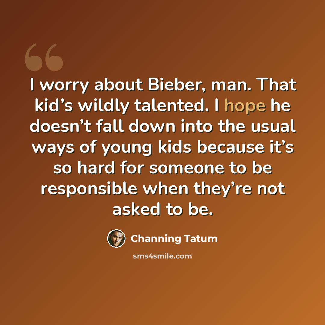 “I worry about Bieber, man. That kid’s wildly talented. I hope he doesn’t fall down into the usual ways of young kids because it’s so hard for someone to be responsible when they’re not asked to be.” quote by Channing Tatum
