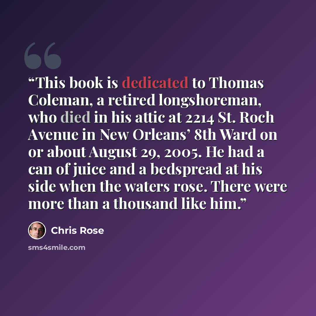 “This book is dedicated to Thomas Coleman, a retired longshoreman, who died in his attic at 2214 St. Roch Avenue in New Orleans’ 8th Ward on or about August 29, 2005. He had a can of juice and a bedspread at his side when the waters rose. There were more than a thousand like him.” quote by Chris Rose
