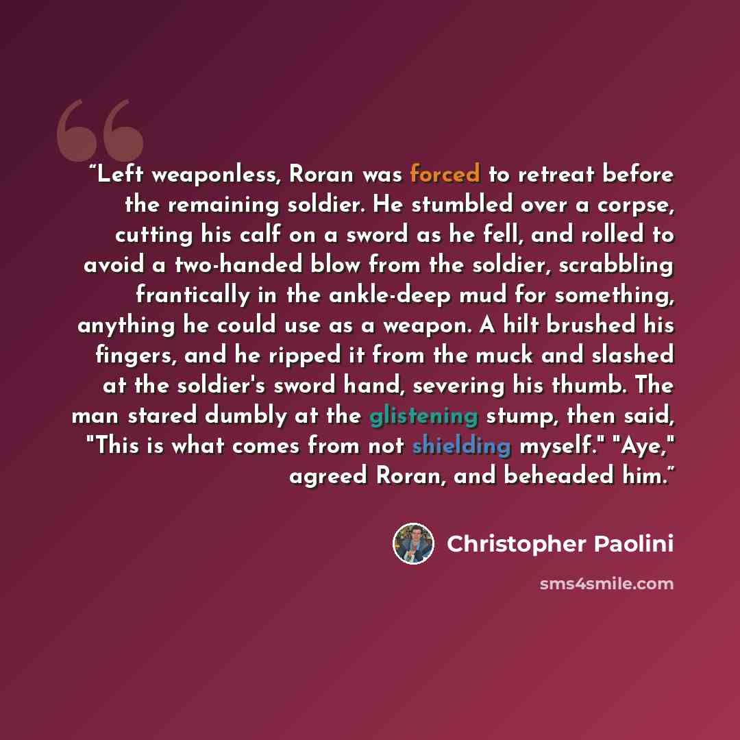 “Left weaponless, Roran was forced to retreat before the remaining soldier. He stumbled over a corpse, cutting his calf on a sword as he fell, and rolled to avoid a two-handed blow from the soldier, scrabbling frantically in the ankle-deep mud for something, anything he could use as a weapon. A…” quote by Christopher Paolini