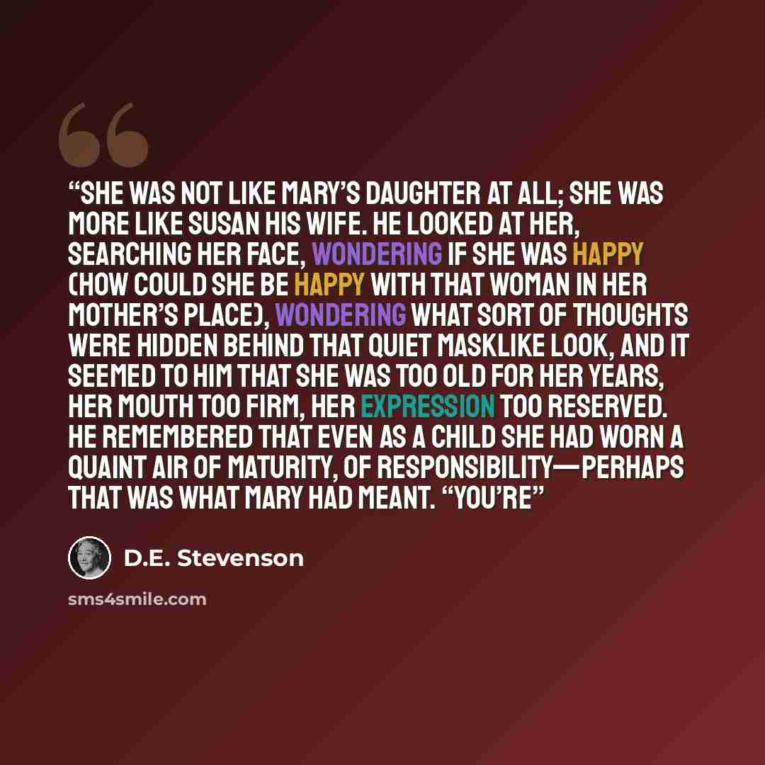 “She was not like Mary’s daughter at all; she was more like Susan his wife. He looked at her, searching her face, wondering if she was happy (how could she be happy with that woman in her mother’s place), wondering what sort of thoughts were hidden behind that quiet masklike look, and it seemed to…” quote by D.E. Stevenson