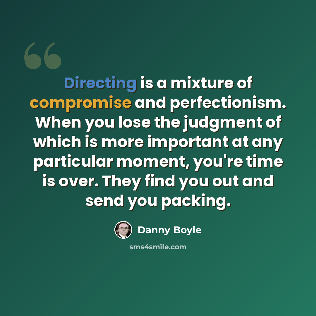 “Directing is a mixture of compromise and perfectionism. When you lose the judgment of which is more important at any particular moment, you're time is over. They find you out and send you packing.” quote by Danny Boyle