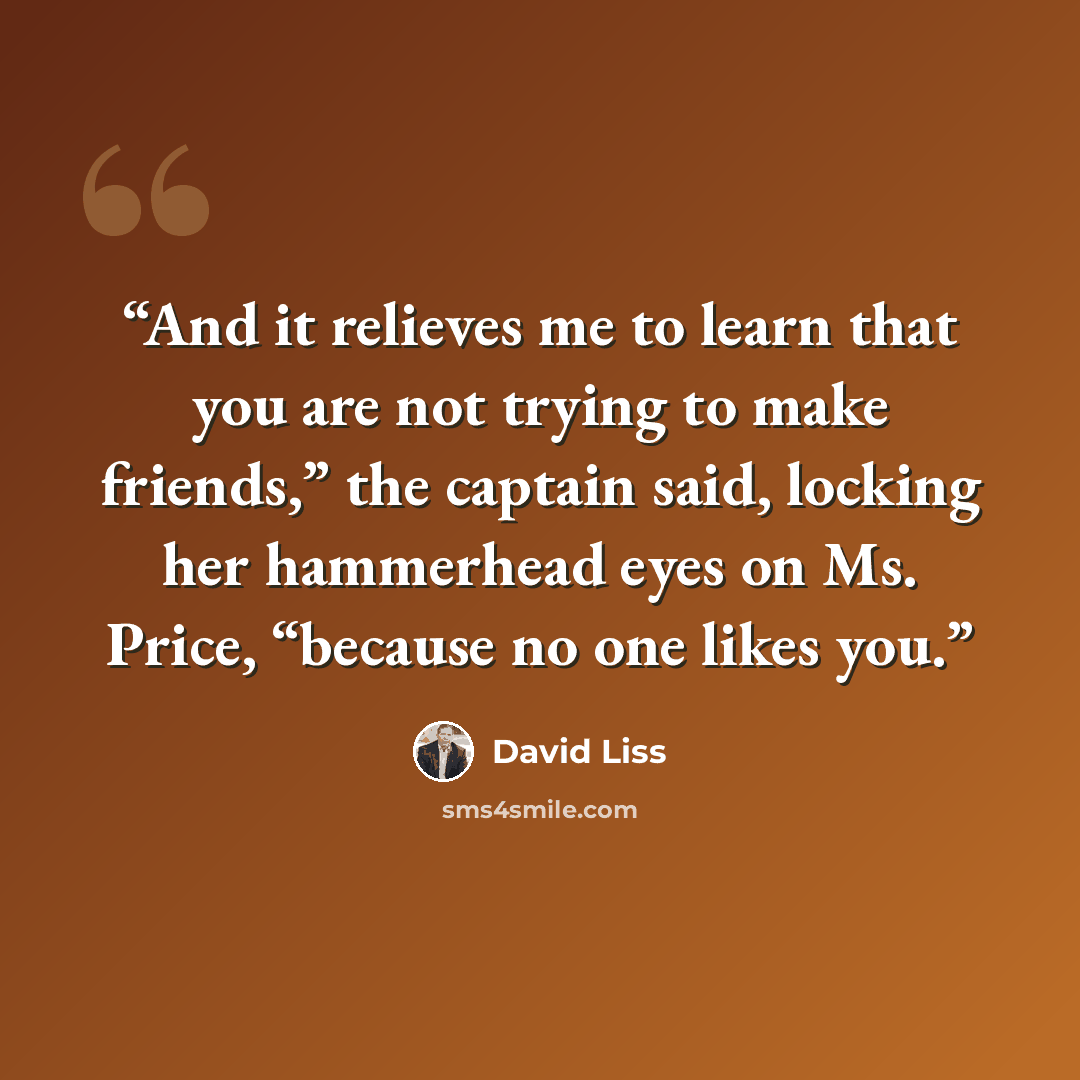 “And it relieves me to learn that you are not trying to make friends,” the captain said, locking her hammerhead eyes on Ms. Price, “because no one likes you.” quote by David Liss