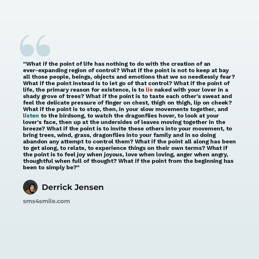 “What if the point of life has nothing to do with the creation of an ever-expanding region of control? What if the point is not to keep at bay all those people, beings, objects and emotions that we so needlessly fear? What if the point instead is to let go of that control? What if the point of…” quote by Derrick Jensen