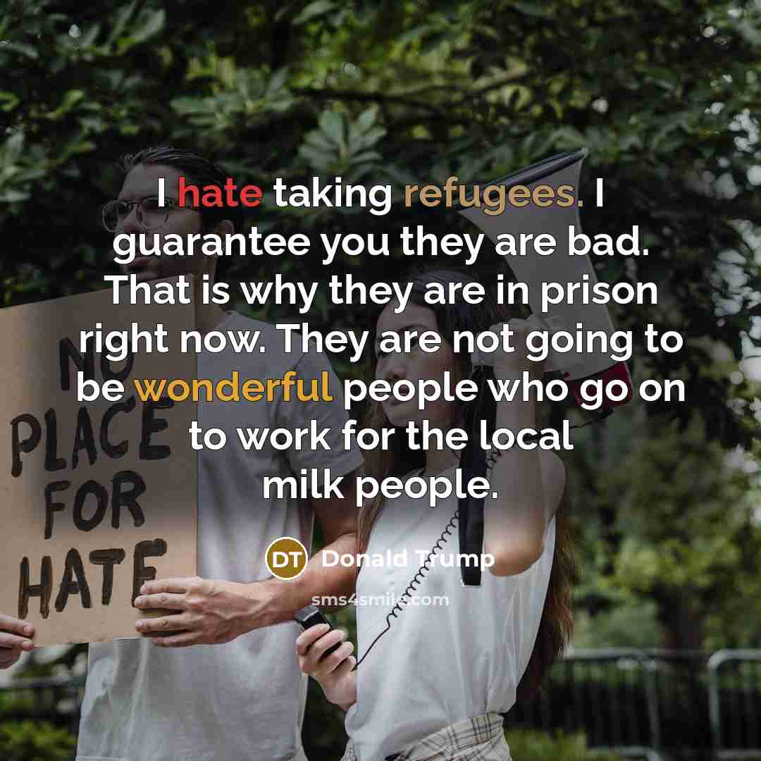 “I hate taking refugees. I guarantee you they are bad. That is why they are in prison right now. They are not going to be wonderful people who go on to work for the local milk people.” quote by Donald Trump