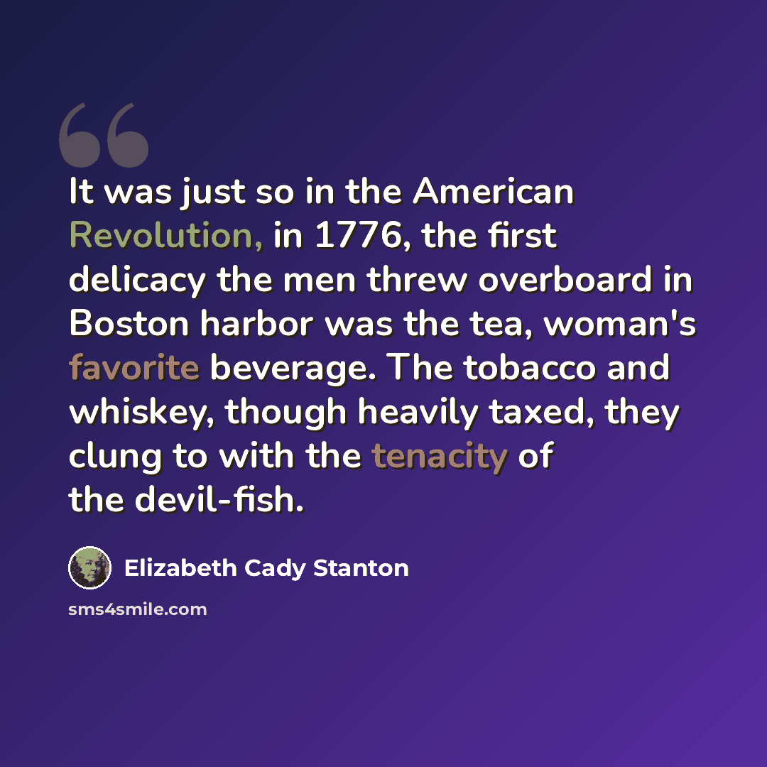 “It was just so in the American Revolution, in 1776, the first delicacy the men threw overboard in Boston harbor was the tea, woman's favorite beverage. The tobacco and whiskey, though heavily taxed, they clung to with the tenacity of the devil-fish.” quote by Elizabeth Cady Stanton