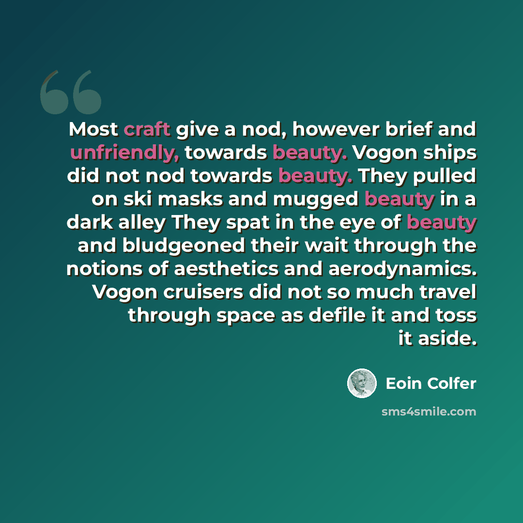 “Most craft give a nod, however brief and unfriendly, towards beauty. Vogon ships did not nod towards beauty. They pulled on ski masks and mugged beauty in a dark alley They spat in the eye of beauty and bludgeoned their wait through the notions of aesthetics and aerodynamics. Vogon cruisers did…” quote by Eoin Colfer