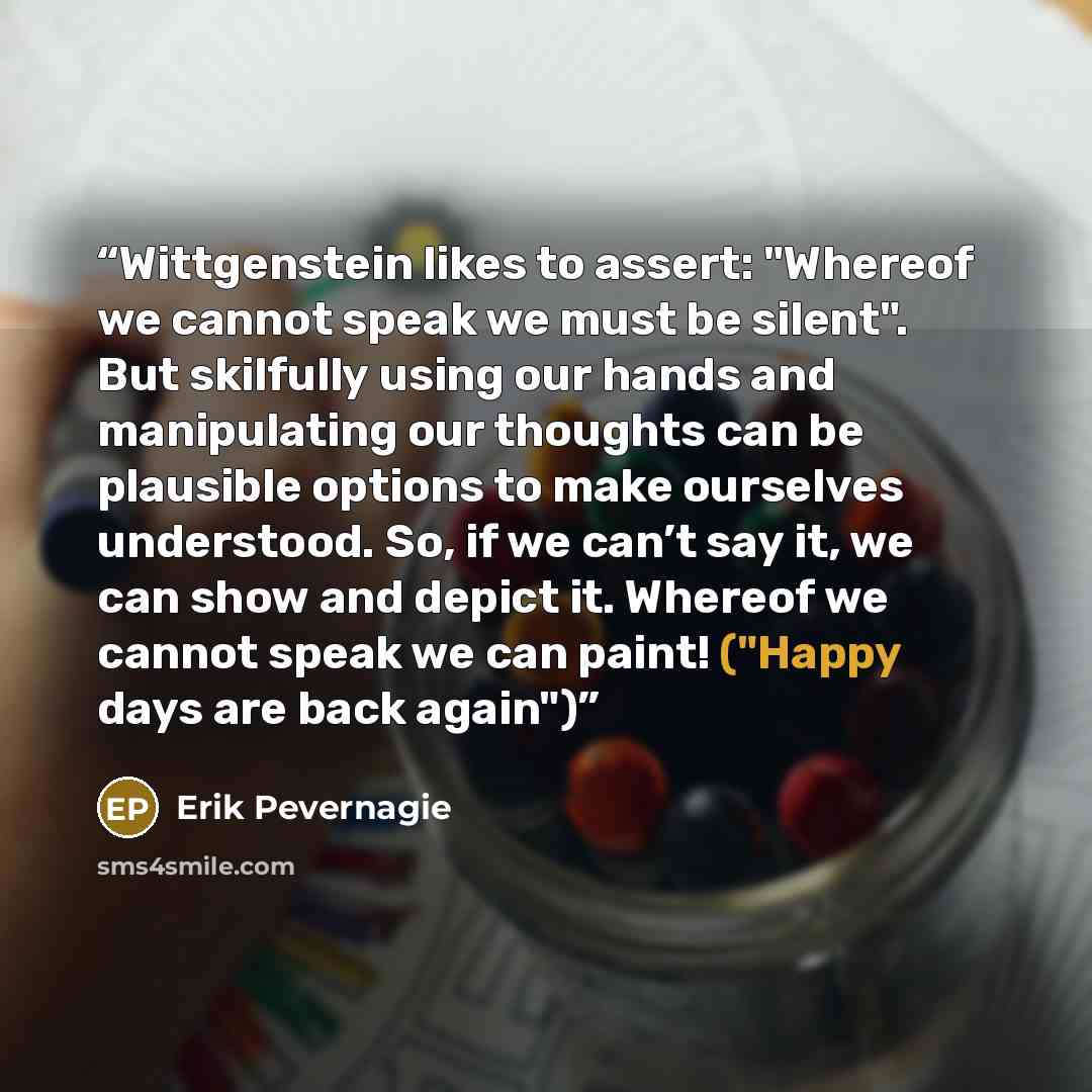 “Wittgenstein likes to assert: "Whereof we cannot speak we must be silent". But skilfully using our hands and manipulating our thoughts can be plausible options to make ourselves understood. So, if we can’t say it, we can show and depict it. Whereof we cannot speak we can paint! ("Happy days are…” quote by Erik Pevernagie