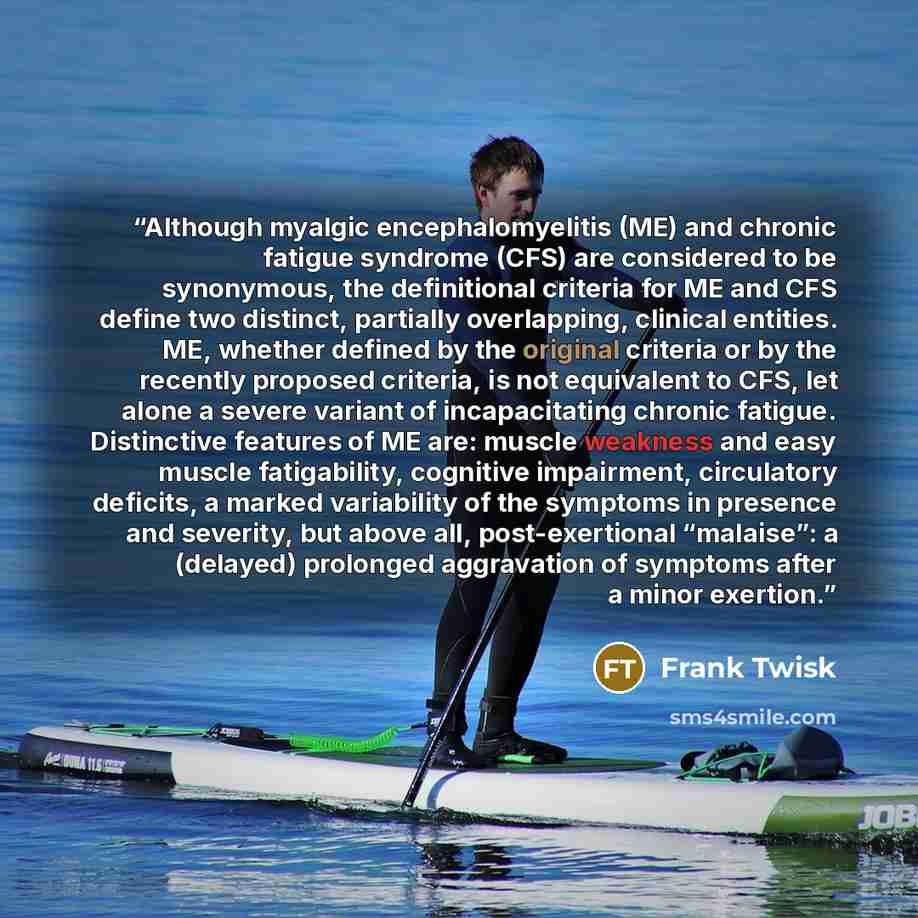 “Although myalgic encephalomyelitis (ME) and chronic fatigue syndrome (CFS) are considered to be synonymous, the definitional criteria for ME and CFS define two distinct, partially overlapping, clinical entities. ME, whether defined by the original criteria or by the recently proposed criteria, is…” quote by Frank Twisk