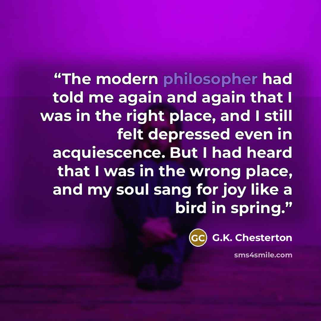 “The modern philosopher had told me again and again that I was in the right place, and I still felt depressed even in acquiescence. But I had heard that I was in the wrong place, and my soul sang for joy like a bird in spring.” quote by G.K. Chesterton