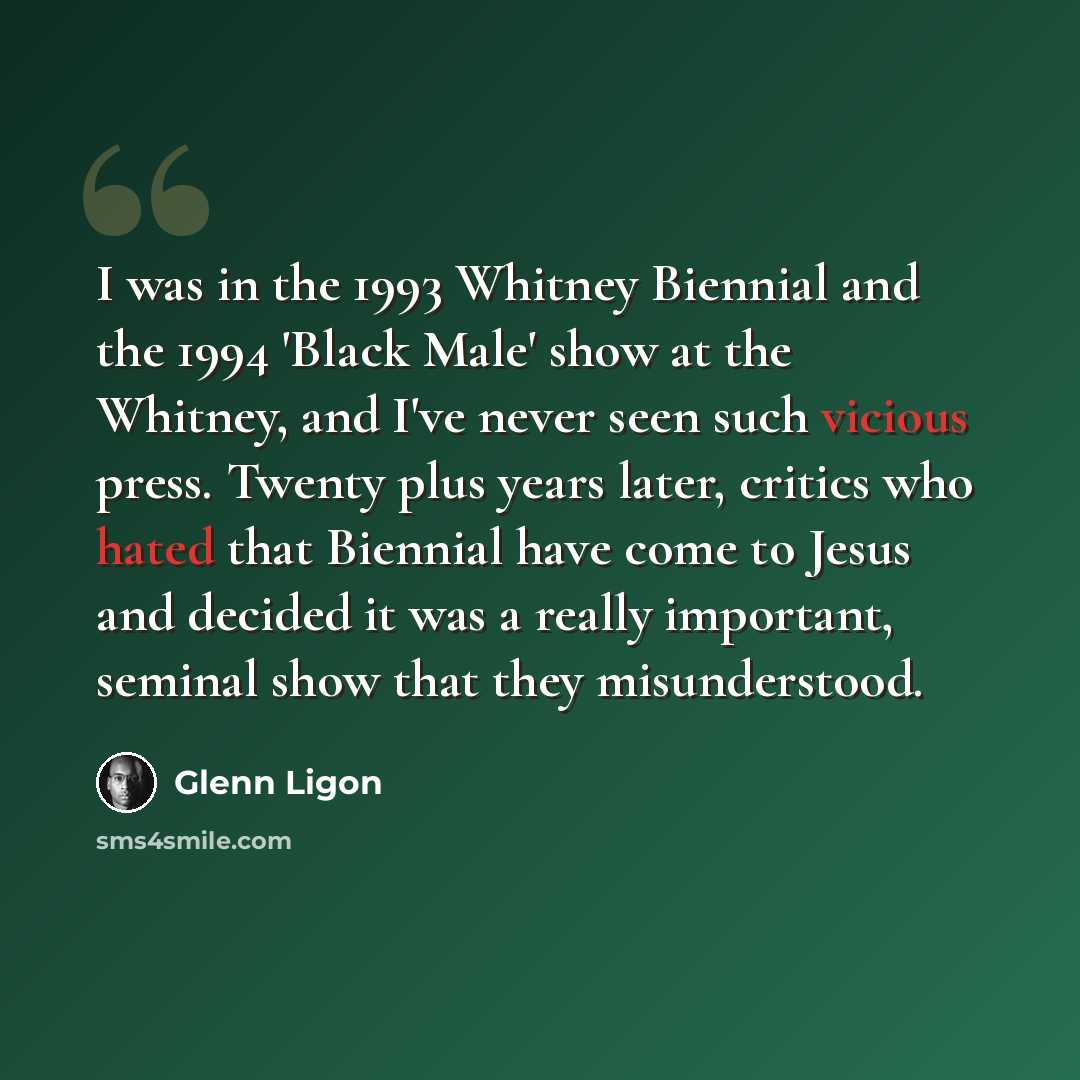 “I was in the 1993 Whitney Biennial and the 1994 'Black Male' show at the Whitney, and I've never seen such vicious press. Twenty plus years later, critics who hated that Biennial have come to Jesus and decided it was a really important, seminal show that they misunderstood.” quote by Glenn Ligon