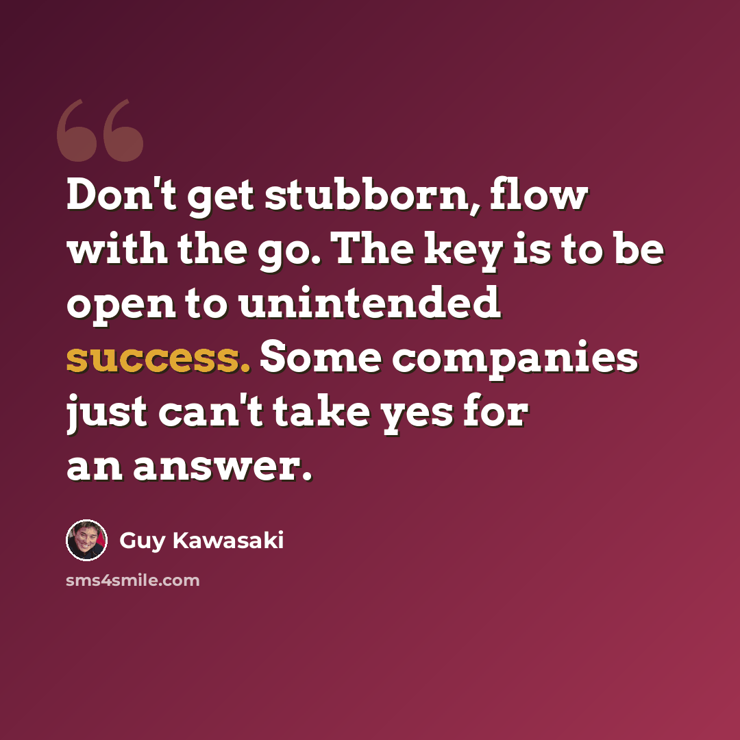 “Don't get stubborn, flow with the go. The key is to be open to unintended success. Some companies just can't take yes for an answer.” quote by Guy Kawasaki