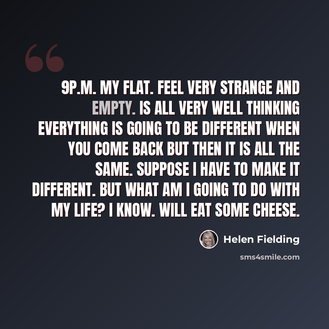 “9p.m. My flat. Feel very strange and empty. Is all very well thinking everything is going to be different when you come back but then it is all the same. Suppose I have to make it different. But what am I going to do with my life? I know. Will eat some cheese.” quote by Helen Fielding
