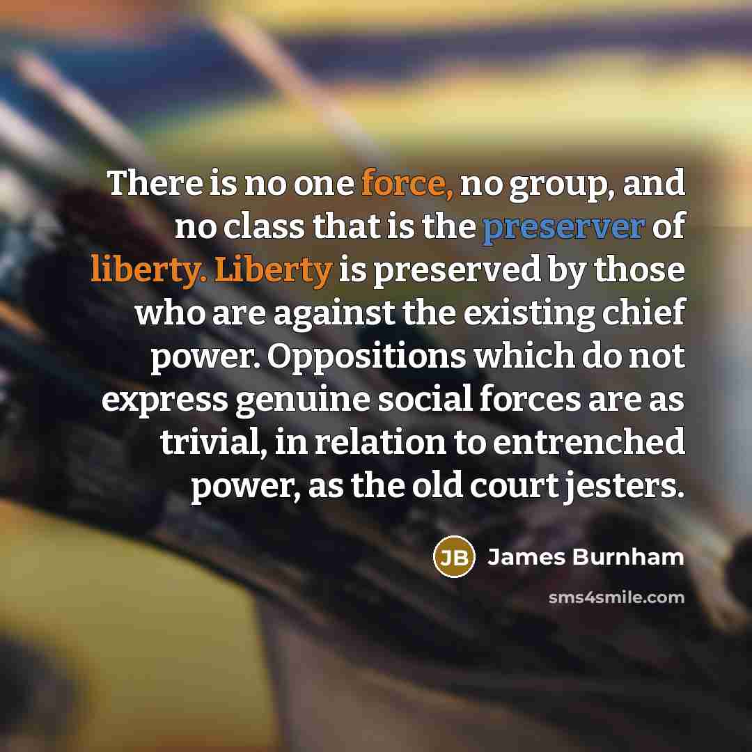 “There is no one force, no group, and no class that is the preserver of liberty. Liberty is preserved by those who are against the existing chief power. Oppositions which do not express genuine social forces are as trivial, in relation to entrenched power, as the old court jesters.” quote by James Burnham
