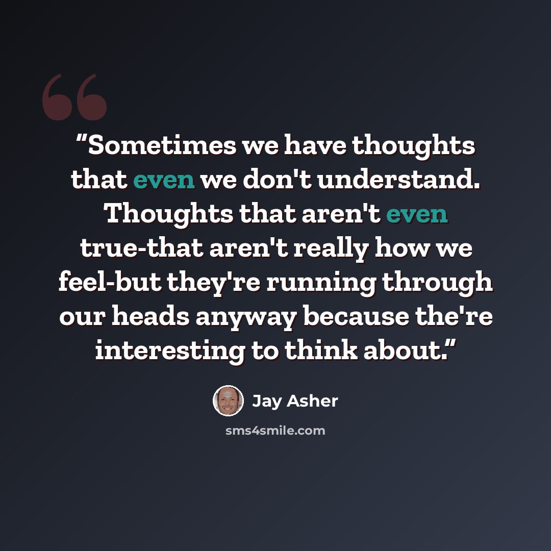 “Sometimes we have thoughts that even we don't understand. Thoughts that aren't even true-that aren't really how we feel-but they're running through our heads anyway because the're interesting to think about.” quote by Jay Asher