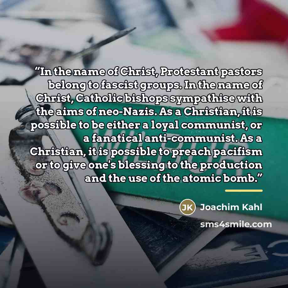 “In the name of Christ, Protestant pastors belong to fascist groups. In the name of Christ, Catholic bishops sympathise with the aims of neo-Nazis. As a Christian, it is possible to be either a loyal communist, or a fanatical anti-communist. As a Christian, it is possible to preach pacifism or to…” quote by Joachim Kahl