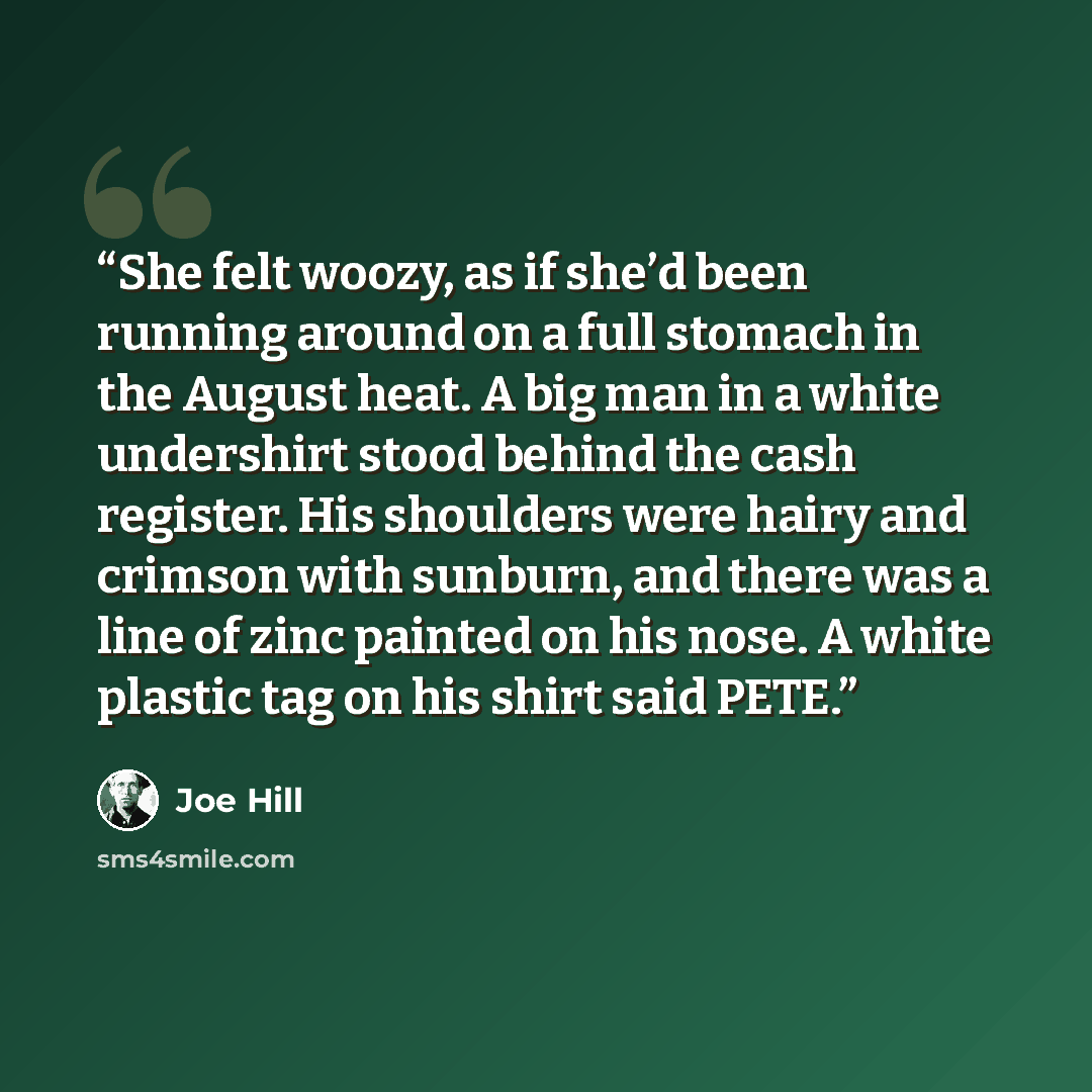 “She felt woozy, as if she’d been running around on a full stomach in the August heat. A big man in a white undershirt stood behind the cash register. His shoulders were hairy and crimson with sunburn, and there was a line of zinc painted on his nose. A white plastic tag on his shirt said PETE.” quote by Joe Hill