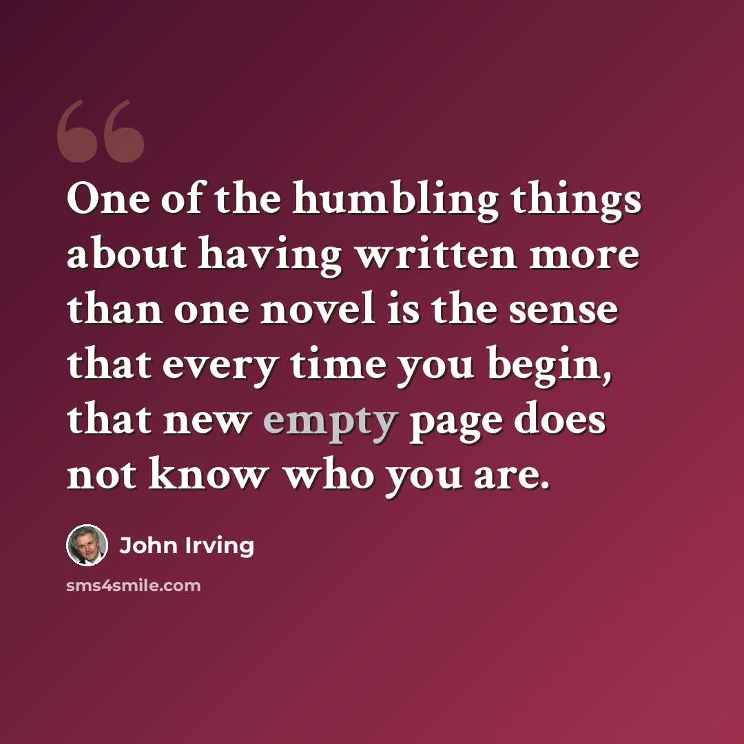 “One of the humbling things about having written more than one novel is the sense that every time you begin, that new empty page does not know who you are.” quote by John Irving