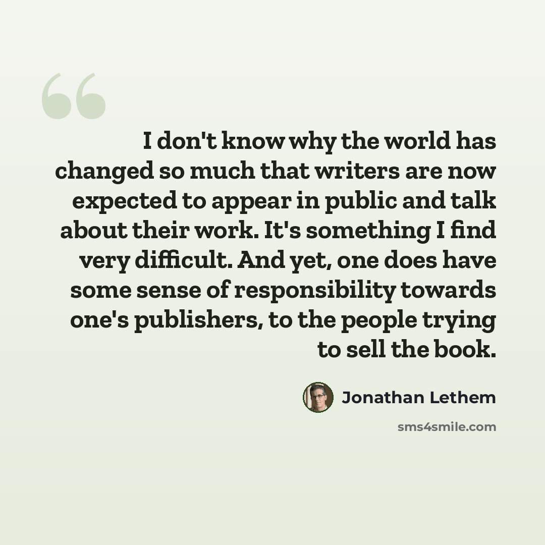 “I don't know why the world has changed so much that writers are now expected to appear in public and talk about their work. It's something I find very difficult. And yet, one does have some sense of responsibility towards one's publishers, to the people trying to sell the book.” quote by Jonathan Lethem