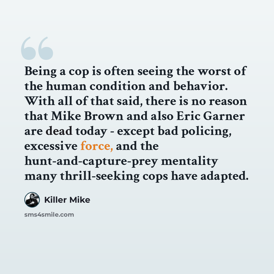 “Being a cop is often seeing the worst of the human condition and behavior. With all of that said, there is no reason that Mike Brown and also Eric Garner are dead today - except bad policing, excessive force, and the hunt-and-capture-prey mentality many thrill-seeking cops have adapted.” quote by Killer Mike