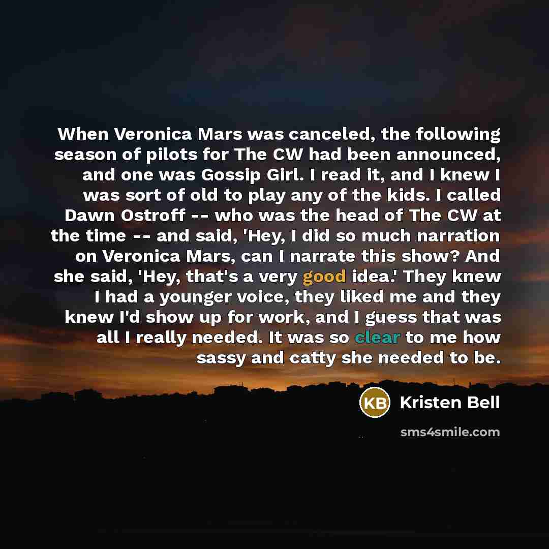 “When Veronica Mars was canceled, the following season of pilots for The CW had been announced, and one was Gossip Girl. I read it, and I knew I was sort of old to play any of the kids. I called Dawn Ostroff -- who was the head of The CW at the time -- and said, 'Hey, I did so much narration on…” quote by Kristen Bell