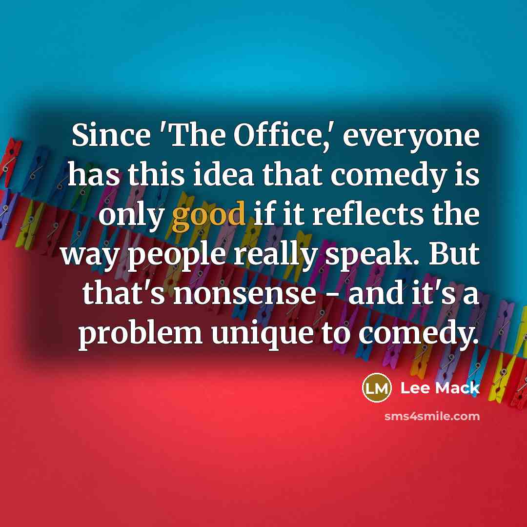 “Since 'The Office,' everyone has this idea that comedy is only good if it reflects the way people really speak. But that's nonsense - and it's a problem unique to comedy.” quote by Lee Mack