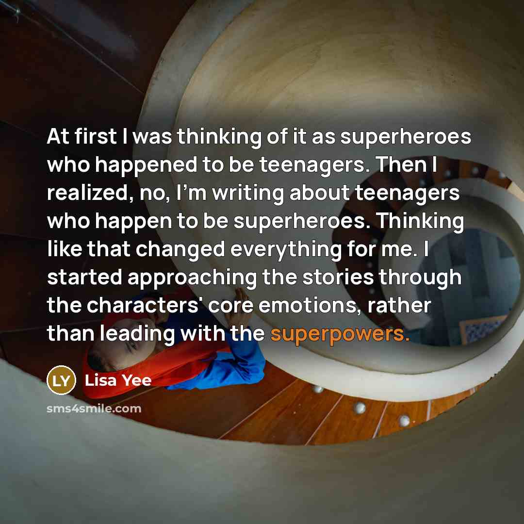 “At first I was thinking of it as superheroes who happened to be teenagers. Then I realized, no, I'm writing about teenagers who happen to be superheroes. Thinking like that changed everything for me. I started approaching the stories through the characters' core emotions, rather than leading with…” quote by Lisa Yee