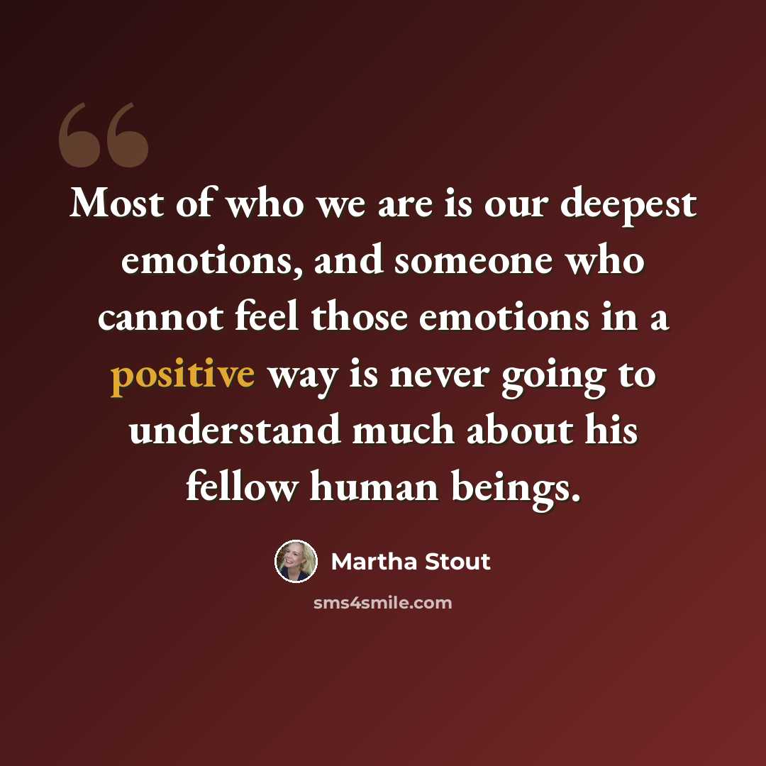 “Most of who we are is our deepest emotions, and someone who cannot feel those emotions in a positive way is never going to understand much about his fellow human beings.” quote by Martha Stout