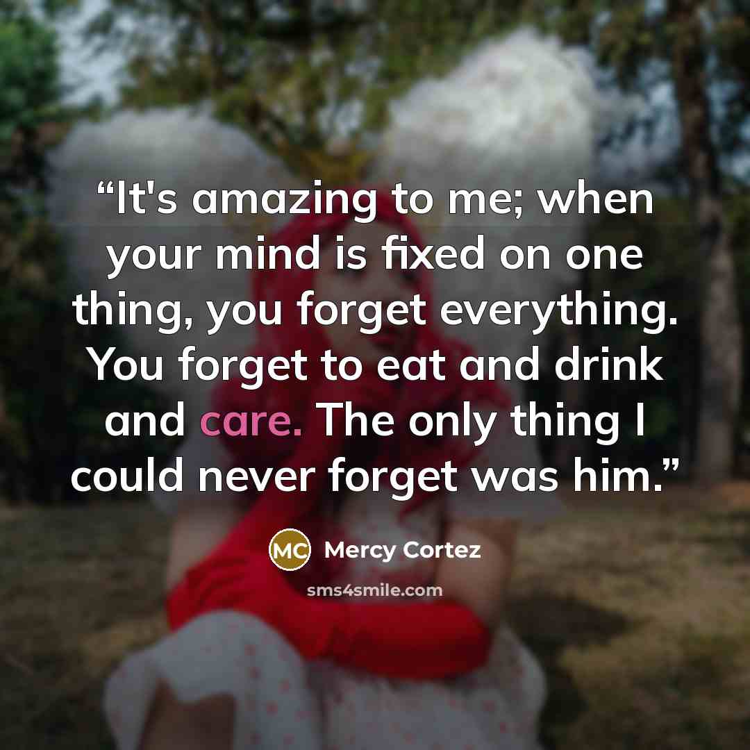 “It's amazing to me; when your mind is fixed on one thing, you forget everything. You forget to eat and drink and care. The only thing I could never forget was him.” quote by Mercy Cortez